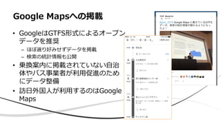 • GoogleはGTFS形式によるオープン
データを推奨
– ほぼ選り好みせずデータを掲載
– 検索の統計情報も公開
• 乗換案内に掲載されていない自治
体やバス事業者が利用促進のため
にデータ整備
• 訪日外国人が利用するのはGoogle
Maps
Google Mapsへの掲載
 