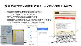 • 災害時の公共交通情報発信は紙が主役
– バス停・時刻表に上からかぶせて貼る
• スマホアプリは現状を反映できず
• 事業者による情報発信が出来れば正確性が高まる
– GTFSリアルタイムの機能を用いて減便などに対応可能
災害時の公共交通情報発信： スマホで検索するために
• 2018年西日本豪雨の際に
– 広島県・呉市などと共に「災害時の公
共交通情報発信プロジェクト」に参加
– GTFSリアルタイムを標準フォーマット
とする目的の一つに
 