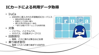 ICカードによる利用データ取得
• IruCa
– 2005年に導入された非接触式ICカードシステム
• 磁気式切符は未導入
• 私鉄としては早い導入
• 香川大学の学生証と一体化
• 一部では電子マネーとしても利用可能
• 対象
– ことでん、ことでんバス、
– 大川バス、小豆島オリーブバス
• 回数割引
– 電車、バスに乗れば乗るほどお得
• 乗り継ぎ割引
– 電車→バスへの乗り継ぎで100円引
 