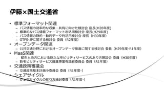 • 標準フォーマット関連
– バス情報の効率的な収集・共有に向けた検討会 座長(H28年度)
– 標準的なバス情報フォーマット利活用検討会 座長(H29年度)
– バス情報の静的・動的データ利活用検討会 座長（H30年度）
– GTFS-JPに関する検討会 委員（R2年度）
• オープンデータ関連
– 公共交通分野におけるオープンデータ推進に関する検討会 委員（H29年度-R1年度）
• MaaS関連
– 都市と地方における新たなモビリティサービスのあり方懇談会 委員（H30年度）
– 新モビリティサービス推進事業有識者委員会 委員（R1年度）
• 交通政策審議会
– 交通政策基本計画小委員会 委員（R1年度-）
• シェアサイクル
– シェアサイクルの在り方検討委員（R1年度-）
伊藤×国土交通省
 