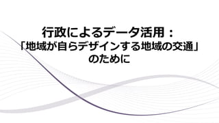 行政によるデータ活用：
「地域が自らデザインする地域の交通」
のために
 