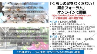 「くらしの足をなくさない！
緊急フォーラム」
オンラインで開催
4／24：1,000人が登録
• 川鍋一朗・全タク連会長があいさつ
• 現状の整理、当面の危機をどう乗り切るか議論
• 提言「社会崩壊を招く『交通崩壊』を防ご
う！」を作成し、国土交通大臣に提出、業界団
体から賛同
5／29：820人が登録
• 赤羽一嘉・国土交通大臣（録画）、藤井直樹・
国土交通審議官があいさつ
• 感染防止策、事業者支援策を中心に議論
• 主体別行動マトリックス「withコロナ環境での
『おでかけの足』確保に向けた枠組」を公表
https://zenkokuforum.jimdofree.com/
にて録画視聴・資料閲覧可能
この種のフォーラムは初。オンラインもかなり早い取組 422020/8/8 加藤博和・伊藤昌毅ほか
 