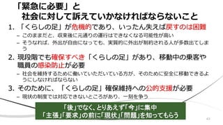 「緊急に必要」と
社会に対して訴えていかなければならないこと
1. 「くらしの足」が危機的であり、いったん失えば戻すのは困難
– このままだと、収束後に元通りの運行はできなくなる可能性が高い
– そうなれば、外出が自由になっても、実質的に外出が制約される人が多数出てしま
う
2. 現段階でも確保すべき「くらしの足」があり、移動中の乗客や
職員の感染防止が必要
– 社会を維持するために働いていただいている方が、そのために安全に移動できるよ
うにしなければならない
3. そのために、「くらしの足」確保維持への公的支援が必要
– 現状の制度では対応できないところがあり、一刻を争う
「後」でなく、とりあえず「今」に集中
「主張」「要求」の前に「現状」「問題」を知ってもらう 432020/8/8 加藤博和・伊藤昌毅ほか
 