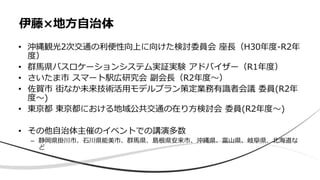 • 沖縄観光2次交通の利便性向上に向けた検討委員会 座長（H30年度-R2年
度）
• 群馬県バスロケーションシステム実証実験 アドバイザー（R1年度）
• さいたま市 スマート駅広研究会 副会長（R2年度〜）
• 佐賀市 街なか未来技術活用モデルプラン策定業務有識者会議 委員(R2年
度〜)
• 東京都 東京都における地域公共交通の在り方検討会 委員(R2年度〜)
• その他自治体主催のイベントでの講演多数
– 静岡県掛川市、石川県能美市、群馬県、島根県安来市、沖縄県、富山県、岐阜県、北海道な
ど
伊藤×地方自治体
 