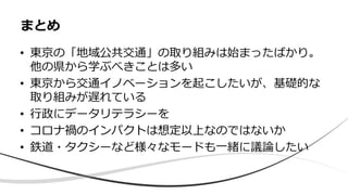 • 東京の「地域公共交通」の取り組みは始まったばかり。
他の県から学ぶべきことは多い
• 東京から交通イノベーションを起こしたいが、基礎的な
取り組みが遅れている
• 行政にデータリテラシーを
• コロナ禍のインパクトは想定以上なのではないか
• 鉄道・タクシーなど様々なモードも一緒に議論したい
まとめ
 