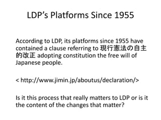 LDP’s Platforms Since 1955
According to LDP, its platforms since 1955 have
contained a clause referring to 現行憲法の自主
的改正 adopting constitution the free will of
Japanese people.
< http://www.jimin.jp/aboutus/declaration/>
Is it this process that really matters to LDP or is it
the content of the changes that matter?
 