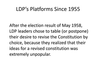 LDP’s Platforms Since 1955
After the election result of May 1958,
LDP leaders chose to table (or postpone)
their desire to revise the Constitution by
choice, because they realized that their
ideas for a revised constitution was
extremely unpopular.
 