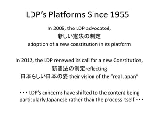 LDP’s Platforms Since 1955
In 2005, the LDP advocated,
新しい憲法の制定
adoption of a new constitution in its platform
In 2012, the LDP renewed its call for a new Constitution,
新憲法の制定reflecting
日本らしい日本の姿 their vision of the “real Japan”
・・・ LDP’s concerns have shifted to the content being
particularly Japanese rather than the process itself ・・・
 