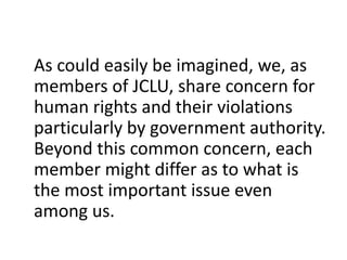 As could easily be imagined, we, as
members of JCLU, share concern for
human rights and their violations
particularly by government authority.
Beyond this common concern, each
member might differ as to what is
the most important issue even
among us.
 