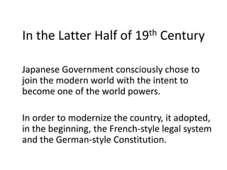 In the Latter Half of 19th Century
Japanese Government consciously chose to
join the modern world with the intent to
become one of the world powers.
In order to modernize the country, it adopted,
in the beginning, the French-style legal system
and the German-style Constitution.
 