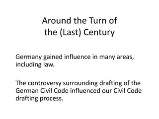Around the Turn of
the (Last) Century
Germany gained influence in many areas,
including law.
The controversy surrounding drafting of the
German Civil Code influenced our Civil Code
drafting process.
 