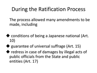 During the Ratification Process
The process allowed many amendments to be
made, including
 conditions of being a Japanese national (Art.
10)
 guarantee of universal suffrage (Art. 15)
 redress in case of damages by illegal acts of
public officials from the State and public
entities (Art. 17)
 