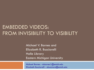 EMBEDDED VIDEOS:  FROM INVISIBILITY TO VISIBILITY Michael V. Barnes and  Elizabeth R. Bucciarelli  Halle Library  Eastern Michigan University Michael Barnes - mbarnes1@emich.edu Elizabeth Bucciarelli - ebucciare@emich.edu 