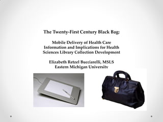 The Twenty-First Century Black Bag:
Mobile Delivery of Health Care
Information and Implications for Health
Sciences Library Collection Development
Elizabeth Retzel Bucciarelli, MSLS
Eastern Michigan University
 