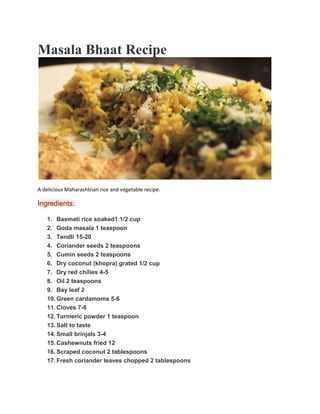 Masala Bhaat Recipe
A delicious Maharashtrian rice and vegetable recipe.
Ingredients:
1. Basmati rice soaked1 1/2 cup
2. Goda masala 1 teaspoon
3. Tendli 15-20
4. Coriander seeds 2 teaspoons
5. Cumin seeds 2 teaspoons
6. Dry coconut (khopra) grated 1/2 cup
7. Dry red chilies 4-5
8. Oil 2 teaspoons
9. Bay leaf 2
10. Green cardamoms 5-6
11. Cloves 7-8
12. Turmeric powder 1 teaspoon
13. Salt to taste
14. Small brinjals 3-4
15. Cashewnuts fried 12
16. Scraped coconut 2 tablespoons
17. Fresh coriander leaves chopped 2 tablespoons
 