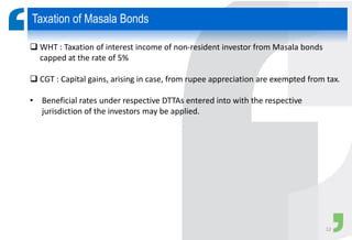  WHT : Taxation of interest income of non-resident investor from Masala bonds
capped at the rate of 5%
 CGT : Capital gains, arising in case, from rupee appreciation are exempted from tax.
• Beneficial rates under respective DTTAs entered into with the respective
jurisdiction of the investors may be applied.
Taxation of Masala Bonds
12
 