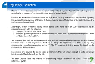 • Masala Bonds are debt securities under section 2(30) of the Companies Act, 2013. Therefore, provisions
as applicable to issuance of debt securities shall apply to Masala Bonds.
• However, MCA vide its General Circular No: 09/2016 dated 3rd Aug, 16 has issued a clarification regarding
the applicability of provisions of Chapter III (Prospectus and Issue of Securities) of the Act with respect to
the issuance of Masala Bonds.
• Accordingly, Indian companies issuing Masala Bonds under RBI’S policy on ECB Guidelines will not be
required to comply with the following:
o Provisions of Chapter III of the Act; and
o Provisions governing the issue of secured debentures under Rule 18 of the Companies (Share Capital
and Debentures) Rules, 2014.
• The corporate debt limit for FPI investments is now available on tap for foreign investors. For Masala Bond
issuances, the SEBI (FPI) Regulations, 2014 will no longer be applicable to an FPI i.e. no reporting
requirements / compliances required by the FPI. The FPI investments in the Masala Bonds will not be
considered as FPI investments.
• Depositories are required to put in place a mechanism that will ensure receipt of data on foreign
investments in Masala Bonds from the RBI.
• The SEBI Circular states the criteria for determining foreign investment in Masala Bonds will be
determined by RBI.
Regulatory Exemption
13
 