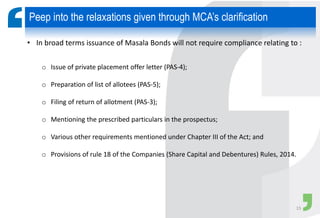 • In broad terms issuance of Masala Bonds will not require compliance relating to :
o Issue of private placement offer letter (PAS-4);
o Preparation of list of allotees (PAS-5);
o Filing of return of allotment (PAS-3);
o Mentioning the prescribed particulars in the prospectus;
o Various other requirements mentioned under Chapter III of the Act; and
o Provisions of rule 18 of the Companies (Share Capital and Debentures) Rules, 2014.
Peep into the relaxations given through MCA’s clarification
15
 