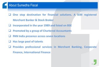  One stop destination for financial solutions. A SEBI registered
Merchant Banker & Stock Broker
 Incorporated in the year 1989 and listed on BSE
 Promoted by a group of Chartered Accountants
 PAN India presence across seven locations
 Has large pool of talents
 Provides professional services in Merchant Banking, Corporate
Finance, International Finance
About Sumedha Fiscal
21
 