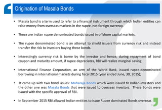 • Masala bond is a term used to refer to a financial instrument through which Indian entities can
raise money from overseas markets in the rupee, not foreign currency.
• These are Indian rupee denominated bonds issued in offshore capital markets.
• The rupee denominated bond is an attempt to shield issuers from currency risk and instead
transfer the risk to investors buying these bonds.
• Interestingly currency risk is borne by the investor and hence, during repayment of bond
coupon and maturity amount, if rupee depreciates, RBI will realize marginal saving.
• International Finance Corporation, an arm of the World Bank, issued rupee-denominated
borrowing in international markets during fiscal 2015 (year ended June, 30, 2015);
• It came up with two bond issues: Maharaja Bonds which were issued to Indian investors and
the other one was Masala Bonds that were issued to overseas investors. These Bonds were
issued with the specific approval of RBI.
• In September 2015 RBI allowed Indian entities to issue Rupee dominated Bonds overseas
Origination of Masala Bonds
3
 