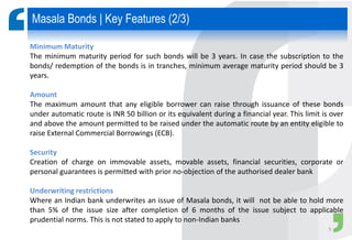 Minimum Maturity
The minimum maturity period for such bonds will be 3 years. In case the subscription to the
bonds/ redemption of the bonds is in tranches, minimum average maturity period should be 3
years.
Amount
The maximum amount that any eligible borrower can raise through issuance of these bonds
under automatic route is INR 50 billion or its equivalent during a financial year. This limit is over
and above the amount permitted to be raised under the automatic route by an entity eligible to
raise External Commercial Borrowings (ECB).
Security
Creation of charge on immovable assets, movable assets, financial securities, corporate or
personal guarantees is permitted with prior no-objection of the authorised dealer bank
Underwriting restrictions
Where an Indian bank underwrites an issue of Masala bonds, it will not be able to hold more
than 5% of the issue size after completion of 6 months of the issue subject to applicable
prudential norms. This is not stated to apply to non-Indian banks
Masala Bonds | Key Features (2/3)
5
 