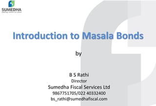 1
Introduction to Masala Bonds
B S Rathi
Director
Sumedha Fiscal Services Ltd
9867751705/022 40332400
bs_rathi@sumedhafiscal.com
by
 