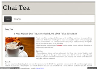 Chai Tea 
Home Oolong Tea 
Teasy Teas 
5 Most Popular Chai Tea In The World And What To Eat With Them 
Tea is one of the most popular beverages in the world and is a source of many traditions 
and rituals. Battles have been fought for it and wars waged to acquire it. Yet, many people 
do not understand the vast varieties of tea that they can get and that selecting the right tea 
for the occasion can make all the difference. 
Much like wine, various type of chai tea contain unique flavors and lend themselves to 
different pairings with food. 
Earl Grey 
The world's most famous and best-selling tea is Earl Grey, it is a form of black tea which 
contains bergamot oil that gives it the citrusy taste. A fruit which is a type of orange 
known as bergamot consist this oil. Earl Grey goes perfectly with sweeter foods like scones 
and cakes due to its sweetness. 
Black Tea 
The teas come from Darjeeling, India and were first promoted by the British who spent their summer on the hills and Darjeeling is famous 
for that. In many ways, Darjeeling tea is a perfect afternoon tea as it goes well both with savory and salty snacks like pies but also with 
open in browser PRO version Are you a developer? Try out the HTML to PDF API pdfcrowd.com 
 