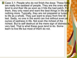 Case 3.1: People who do not finish the dosa: These folks are really the saddest of people. They are the ones who tend to end their life as soon as it hits the bad patch. For them, they only need and want the best things in life and nothing more. Typically, they are not prepared or tuned to life as a whole. They just want to enjoy from first till last. Sadly, no one in the world can live without even an ounce of sadness in life. Not even the richest of the richest. But to self destruct at the mere sign of distress is very bad. That is what these guys tend to do. Some learn to live life but most of them do not.  