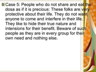Case 5: People who do not share and eat the dosa as if it is precious: These folks are very protective about their life. They do not want anyone to come and interfere in their life. They like to hide their true nature and intensions for their benefit. Beware of such people as they are in every group for their own need and nothing else.  