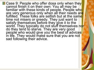 Case 9: People who offer dosa only when they cannot finish it on their own: You all may be familiar with these kinds of people. People who are very generous only when all their needs are fulfilled. These folks are selfish but at the same time not misers or greedy. They just want to satisfy themselves before they give it to the world. They typically do not stuff themselves nor do they tend to starve. They are very good people who would give you the best of advices in life. They would make sure that you are not sad following their advice.  