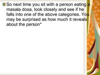 So next time you sit with a person eating a masala dosa, look closely and see if he falls into one of the above categories. You may be surprised as how much it reveals about the person*  