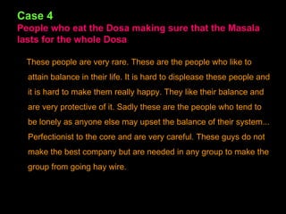 Case 4 People who eat the Dosa making sure that the Masala lasts for the whole Dosa These people are very rare. These are the people who like to attain balance in their life. It is hard to displease these people and it is hard to make them really happy. They like their balance and are very protective of it. Sadly these are the people who tend to be lonely as anyone else may upset the balance of their system... Perfectionist to the core and are very careful. These guys do not make the best company but are needed in any group to make the group from going hay wire. 