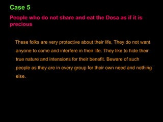 Case 5 People who do not share and eat the Dosa as if it is precious These folks are very protective about their life. They do not want anyone to come and interfere in their life. They like to hide their true nature and intensions for their benefit. Beware of such people as they are in every group for their own need and nothing else. 