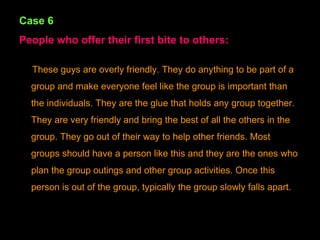 Case 6 People who offer their first bite to others: These guys are overly friendly. They do anything to be part of a group and make everyone feel like the group is important than the individuals. They are the glue that holds any group together. They are very friendly and bring the best of all the others in the group. They go out of their way to help other friends. Most groups should have a person like this and they are the ones who plan the group outings and other group activities. Once this person is out of the group, typically the group slowly falls apart. 