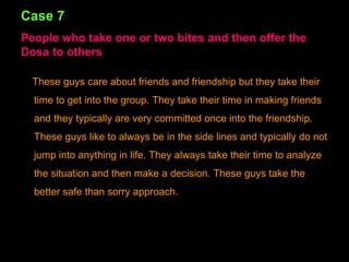 Case 7 People who take one or two bites and then offer the Dosa to others These guys care about friends and friendship but they take their time to get into the group. They take their time in making friends and they typically are very committed once into the friendship. These guys like to always be in the side lines and typically do not jump into anything in life. They always take their time to analyze the situation and then make a decision. These guys take the better safe than sorry approach. 