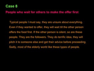 Case 8 People who wait for others to make the offer first Typical people I must say, they are unsure about everything. Even if they wanted to offer, they will wait till the other person offers the food first. If the other person is silent, so are these people. They are the followers. They do terrific idea, they will pitch it to someone else and get their advice before proceeding. Sadly, most of the elderly world like these types of people. 