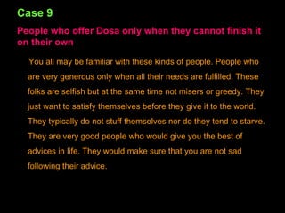 Case 9 People who offer Dosa only when they cannot finish it on their own You all may be familiar with these kinds of people. People who are very generous only when all their needs are fulfilled. These folks are selfish but at the same time not misers or greedy. They just want to satisfy themselves before they give it to the world. They typically do not stuff themselves nor do they tend to starve. They are very good people who would give you the best of advices in life. They would make sure that you are not sad following their advice. 