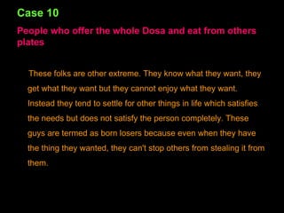 Case 10 People who offer the whole Dosa and eat from others plates These folks are other extreme. They know what they want, they get what they want but they cannot enjoy what they want. Instead they tend to settle for other things in life which satisfies the needs but does not satisfy the person completely. These guys are termed as born losers because even when they have the thing they wanted, they can't stop others from stealing it from them. 
