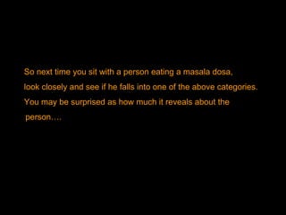 So next time you sit with a person eating a masala dosa,  look closely and see if he falls into one of the above categories.  You may be surprised as how much it reveals about the person…. 