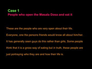 Case 1 People who open the Masala Dosa and eat it These are the people who are very open about their life. Everyone, one the persons friends would know all about him/her. It has generally seen guys do this rather than girls. Some people think that it is a gross way of eating but in truth, these people are just portraying who they are and how their life is. 