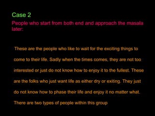 Case 2 People who start from both end and approach the masala later:   These are the people who like to wait for the exciting things to come to their life. Sadly when the times comes, they are not too interested or just do not know how to enjoy it to the fullest. These are the folks who just want life as either dry or exiting. They just do not know how to phase their life and enjoy it no matter what. There are two types of people within this group  