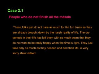 Case 2.1   People who do not finish all the masala These folks just do not care as much for the fun times as they are already brought down by the harsh reality of life. The dry periods in their life has left them with so much scars that they do not want to be really happy when the time is right. They just take only as much as they needed and end their life. A very sorry state indeed. 