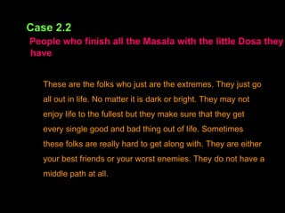 Case 2.2   People who finish all the Masala with the little Dosa they   have These are the folks who just are the extremes. They just go all out in life. No matter it is dark or bright. They may not enjoy life to the fullest but they make sure that they get every single good and bad thing out of life. Sometimes these folks are really hard to get along with. They are either your best friends or your worst enemies. They do not have a middle path at all.   