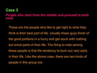 Case 3 People who start from the middle and proceed to both ends These are the people who like to get right to what they think is their best part of life. Usually these guys finish of the good portions in a hurry and get stuck with nothing but worst parts of their life. The thing to note among these people is that the tendency to burn out very early in their life. Like the above case, there are two kinds of people in this group too. 
