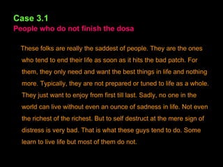 Case 3.1   People who do not finish the dosa These folks are really the saddest of people. They are the ones who tend to end their life as soon as it hits the bad patch. For them, they only need and want the best things in life and nothing more. Typically, they are not prepared or tuned to life as a whole. They just want to enjoy from first till last. Sadly, no one in the world can live without even an ounce of sadness in life. Not even the richest of the richest. But to self destruct at the mere sign of distress is very bad. That is what these guys tend to do. Some learn to live life but most of them do not. 