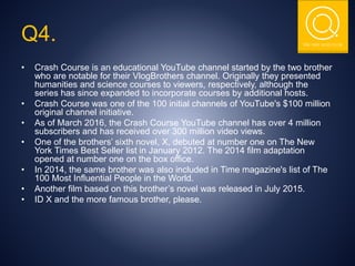 THE NSIT QUIZ CLUB
Q4.
• Crash Course is an educational YouTube channel started by the two brother
who are notable for their VlogBrothers channel. Originally they presented
humanities and science courses to viewers, respectively, although the
series has since expanded to incorporate courses by additional hosts.
• Crash Course was one of the 100 initial channels of YouTube's $100 million
original channel initiative.
• As of March 2016, the Crash Course YouTube channel has over 4 million
subscribers and has received over 300 million video views.
• One of the brothers’ sixth novel, X, debuted at number one on The New
York Times Best Seller list in January 2012. The 2014 film adaptation
opened at number one on the box office.
• In 2014, the same brother was also included in Time magazine's list of The
100 Most Influential People in the World.
• Another film based on this brother’s novel was released in July 2015.
• ID X and the more famous brother, please.
 