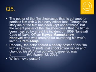 THE NSIT QUIZ CLUB
Q5.
• The poster of the film showcases that its yet another
patriotic film with X in a navy officer look. Though the
storyline of the film has been kept under wraps, but
the recent poster of the film showcases that the film is
been inspired by a real life incident on 1959 Nanavati
Case of Naval Officer Kawas Maneckshaw
Nanavati who was arrested for murdering his wife’s
lover – Prem Ahuja.
• Recently, the actor shared a deadly poster of his film
with a caption, “3 shots that shocked the nation and
changed his life! Find out what happened with
#________ this August 12, 2016.”
• Which movie poster?
 