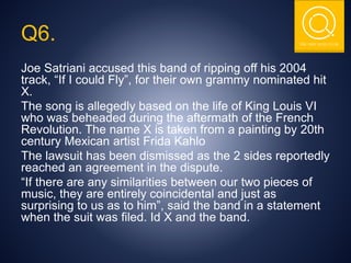 THE NSIT QUIZ CLUB
Q6.
Joe Satriani accused this band of ripping off his 2004
track, “If I could Fly”, for their own grammy nominated hit
X.
The song is allegedly based on the life of King Louis VI
who was beheaded during the aftermath of the French
Revolution. The name X is taken from a painting by 20th
century Mexican artist Frida Kahlo
The lawsuit has been dismissed as the 2 sides reportedly
reached an agreement in the dispute.
“If there are any similarities between our two pieces of
music, they are entirely coincidental and just as
surprising to us as to him”, said the band in a statement
when the suit was filed. Id X and the band.
 