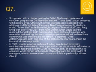 THE NSIT QUIZ CLUB
Q7.
• X originated with a Usenet posting by British film fan and professional
computer programmer Col Needham entitled "Those Eyes", about actresses
with beautiful eyes. Others with similar interests soon responded with
additions or different lists of their own. Needham subsequently started a
(male) "Actors List", while Dave Knight began a "Directors List", and Andy
Krieg took over "THE LIST" from Hank Driskill, which would later be
renamed the "Actress List". Both lists had been restricted to people who
were alive and working, but soon retired people were added, so Needham
started what was then (but did not remain) a separate "Dead
Actors/Actresses List". The goal of the participants now was to make the
lists as inclusive as possible.
• In 1998, unable to secure sufficient funding from limited advertising,
contributions and unable to raise support from the visual media industries or
academia, Needham sold the X site to Amazon.com, on condition that its
operation would remain in the hands of Needham and his small cadre of
managers, who soon were able to move into full-time paid staff positions.
• Give X.
 