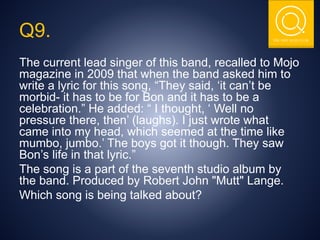THE NSIT QUIZ CLUB
The current lead singer of this band, recalled to Mojo
magazine in 2009 that when the band asked him to
write a lyric for this song, “They said, ‘it can’t be
morbid- it has to be for Bon and it has to be a
celebration.” He added: “ I thought, ‘ Well no
pressure there, then’ (laughs). I just wrote what
came into my head, which seemed at the time like
mumbo, jumbo.’ The boys got it though. They saw
Bon’s life in that lyric.”
The song is a part of the seventh studio album by
the band. Produced by Robert John "Mutt" Lange.
Which song is being talked about?
Q9.
 